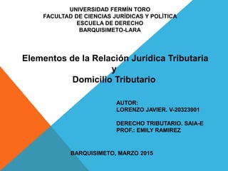 UNIVERSIDAD FERMÍN TORO
FACULTAD DE CIENCIAS JURÍDICAS Y POLÍTICA
ESCUELA DE DERECHO
BARQUISIMETO-LARA
AUTOR:
LORENZO JAVIER. V-20323901
DERECHO TRIBUTARIO. SAIA-E
PROF.: EMILY RAMIREZ
BARQUISIMETO, MARZO 2015
Elementos de la Relación Jurídica Tributaria
y
Domicilio Tributario
 