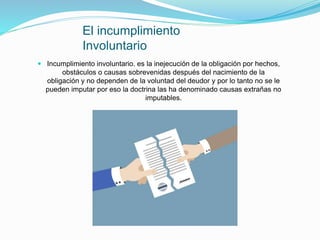 El incumplimiento
Involuntario
 Incumplimiento involuntario. es la inejecución de la obligación por hechos,
obstáculos o causas sobrevenidas después del nacimiento de la
obligación y no dependen de la voluntad del deudor y por lo tanto no se le
pueden imputar por eso la doctrina las ha denominado causas extrañas no
imputables.
 