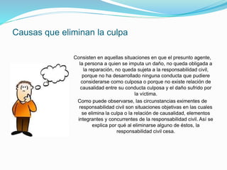 Causas que eliminan la culpa
Consisten en aquellas situaciones en que el presunto agente,
la persona a quien se imputa un daño, no queda obligada a
la reparación, no queda sujeta a la responsabilidad civil,
porque no ha desarrollado ninguna conducta que pudiere
considerarse como culposa o porque no existe relación de
causalidad entre su conducta culposa y el daño sufrido por
la víctima.
Como puede observarse, las circunstancias eximentes de
responsabilidad civil son situaciones objetivas en las cuales
se elimina la culpa o la relación de causalidad, elementos
integrantes y concurrentes de la responsabilidad civil. Así se
explica por qué al eliminarse alguno de éstos, la
responsabilidad civil cesa.
 
