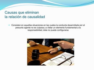Causas que eliminan
la relación de causalidad
 Consisten en aquellas situaciones en las cuales la conducta desarrollada por el
presunto agente no es culposa y a faltar un elemento fundamental a la
responsabilidad, ésta no puede configurarse
 