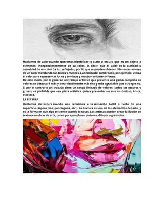 Hablamos de valor cuando queremos identificar lo claro u oscuro que es un objeto o
elemento, independientemente de su color. Es decir, que el valor es la claridad u
oscuridad de un color (la luz reflejada), por lo que se pueden obtener diferentes valores
de un color mezclando sus tonos y matices. La técnica del sombreado, por ejemplo, utiliza
el valor para representar luces y sombras y mostrar volumen y forma.
De este modo, por lo general, un trabajo artístico que presente una gama completa de
valores se destacará más y será visualmente más rico y más agradable que otro que no.
Si por el contrario un trabajo tiene un rango limitado de valores (todos los oscuros y
grises), es probable que esa pieza artística quiera presentar un aire misterioso, triste,
etcétera.
LA TEXTURA
Hablamos de textura cuando nos referimos a la sensación táctil o tacto de una
superficie (áspera, lisa, puntiaguda, etc.). La textura es uno de los elementos del arte, y
es la forma en que algo se siente cuando lo tocas. Los artistas pueden crear la ilusión de
textura en obras de arte, como por ejemplo en pinturas, dibujos o grabados.
 