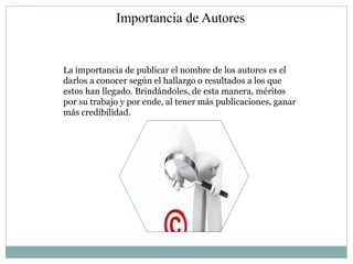 Importancia de Autores


La importancia de publicar el nombre de los autores es el
darlos a conocer según el hallazgo o resultados a los que
estos han llegado. Brindándoles, de esta manera, méritos
por su trabajo y por ende, al tener más publicaciones, ganar
más credibilidad.
 