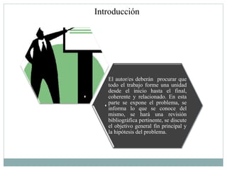 Introducción




   El autor/es deberán procurar que
   todo el trabajo forme una unidad
   desde el inicio hasta el final,
   coherente y relacionado. En esta
   parte se expone el problema, se
   informa lo que se conoce del
   mismo, se hará una revisión
   bibliográfica pertinente, se discute
   el objetivo general fin principal y
   la hipótesis del problema.
 