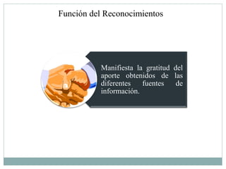 Función del Reconocimientos




          Manifiesta la gratitud del
          aporte obtenidos de las
          diferentes   fuentes    de
          información.
 