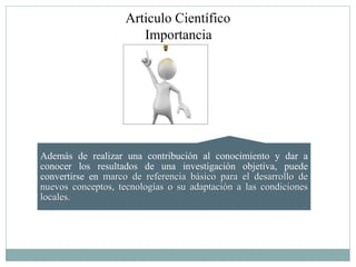 Articulo Científico
                       Importancia




Además de realizar una contribución al conocimiento y dar a
conocer los resultados de una investigación objetiva, puede
convertirse en marco de referencia básico para el desarrollo de
nuevos conceptos, tecnologías o su adaptación a las condiciones
locales.
 
