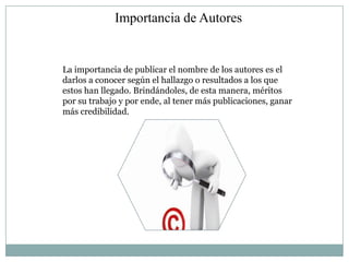 Importancia de Autores


La importancia de publicar el nombre de los autores es el
darlos a conocer según el hallazgo o resultados a los que
estos han llegado. Brindándoles, de esta manera, méritos
por su trabajo y por ende, al tener más publicaciones, ganar
más credibilidad.
 