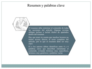 Resumen y palabras clave




El resumen debe sintetizar el contenido de todas
las secciones del artículo Algunas revistas
obligan incluso a incluir títulos de apartados
dentro del resumen
Hay que tener en cuenta que muchos lectores no
tienen acceso directo al texto completo del
artículo, por lo que el resumen debe ser muy
claro
El o los autores deben identificar entre 4 y 6
palabras clave que describan claramente el
contenido, evitando términos muy específicos,
términos muy genéricos y palabras vacías
 