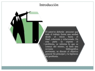 Introducción




   El autor/es deberán procurar que
   todo el trabajo forme una unidad
   desde el inicio hasta el
   final, coherente y relacionado. En
   esta parte se expone el
   problema, se informa lo que se
   conoce del mismo, se hará una
   revisión              bibliográfica
   pertinente, se discute el objetivo
   general fin principal y la hipótesis
   del problema.
 