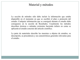 Material y métodos


La sección de métodos sólo debe incluir la información que estaba
disponible en el momento en que se escribió el plan o protocolo del
estudio. Cualquier información que se consiguió durante el estudio debe
consignarse en la sección de Resultados. Usualmente los métodos
describen técnicas o métodos existentes haciendo énfasis en como se
aplicarán al estudio concreto del artículo científico.

La parte de materiales describe las muestras u objetos de estudios, su
descripción, su procedencia y sus características generales relevantes para
el estudio.
 