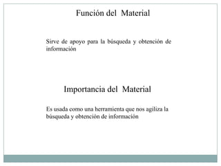 Función del Material


Sirve de apoyo para la búsqueda y obtención de
información




      Importancia del Material

Es usada como una herramienta que nos agiliza la
búsqueda y obtención de información
 