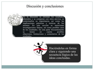 Discusión y conclusiones

En la discusión se retoman los resultados
obtenidos y se comparan con otros previos, se
contextualiza su importancia, así como las
implicaciones prácticas y teóricas de los
mismos. En esta sección se mencionan
investigaciones futuras, así como posibles usos
de los resultados. En esta parte frecuentemente
se      tienen      en       cuenta     posibles
objeciones, limitaciones y comentarios de los
resultados.




                              Haciéndolas en forma
                              clara y siguiendo una
                              secuencia lógica de las
                              ideas concluidas.
 