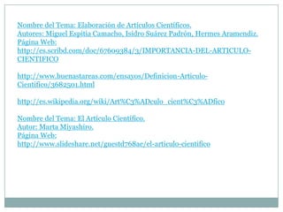 Nombre del Tema: Elaboración de Artículos Científicos.
Autores: Miguel Espitia Camacho, Isidro Suárez Padrón, Hermes Aramendiz.
Página Web:
http://es.scribd.com/doc/67609384/3/IMPORTANCIA-DEL-ARTICULO-
CIENTIFICO

http://www.buenastareas.com/ensayos/Definicion-Articulo-
Cientifico/3682501.html

http://es.wikipedia.org/wiki/Art%C3%ADculo_cient%C3%ADfico

Nombre del Tema: El Artículo Científico.
Autor: Marta Miyashiro.
Página Web:
http://www.slideshare.net/guestd768ae/el-articulo-cientifico
 