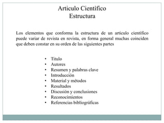 Articulo Científico
                         Estructura

Los elementos que conforma la estructura de un articulo científico
puede variar de revista en revista, en forma general muchas coinciden
que deben constar en su orden de las siguientes partes


              •   Titulo
              •   Autores
              •   Resumen y palabras clave
              •   Introducción
              •   Material y métodos
              •   Resultados
              •   Discusión y conclusiones
              •   Reconocimientos
              •   Referencias bibliográficas
 