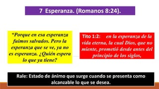 7 Esperanza. (Romanos 8:24).
“Porque en esa esperanza
fuimos salvados. Pero la
esperanza que se ve, ya no
es esperanza. ¿Quién espera
lo que ya tiene?
Rale: Estado de ánimo que surge cuando se presenta como
alcanzable lo que se desea.
Tito 1:2: en la esperanza de la
vida eterna, la cual Dios, que no
miente, prometió desde antes del
principio de los siglos,
 
