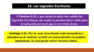 16. Las sagradas Escrituras.
2 Timoteo 3:15: y que desde la niñez has sabido las
Sagradas Escrituras, las cuales te pueden hacer sabio para
la salvación por la fe que es en Cristo Jesús.
Santiago 1:21. Por lo cual, desechando toda inmundicia y
abundancia de malicia, recibid con mansedumbre la palabra
implantada, la cual puede salvar vuestras almas.
 