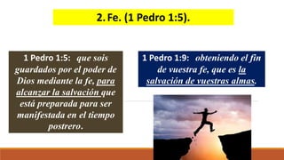2.Fe. (1 Pedro 1:5).
1 Pedro 1:5: que sois
guardados por el poder de
Dios mediante la fe, para
alcanzar la salvación que
está preparada para ser
manifestada en el tiempo
postrero.
1 Pedro 1:9: obteniendo el fin
de vuestra fe, que es la
salvación de vuestras almas.
 