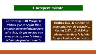 3.Arrepentimiento.
2 Corintios 7:10 Porque la
tristeza que es según Dios
produce arrepentimiento para
salvación, de que no hay que
arrepentirse; pero la tristeza
del mundo produce muerte.
Hechos 2:37 Al oír esto, se
compungieron de corazón…
Hechos 2:47. . .Y el Señor
añadía cada día a la iglesia
los que habían de ser salvos.
 