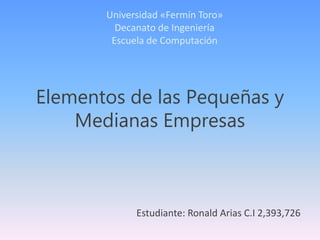 Elementos de las Pequeñas y
Medianas Empresas
Universidad «Fermín Toro»
Decanato de Ingeniería
Escuela de Computación
Estudiante: Ronald Arias C.I 2,393,726
 