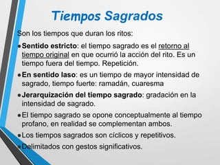 Tiempos Sagrados
Son los tiempos que duran los ritos:
.
●Sentido estricto: el tiempo sagrado es el retorno al
tiempo original en que ocurrió la acción del rito. Es un
tiempo fuera del tiempo. Repetición.
.
●En sentido laso: es un tiempo de mayor intensidad de
sagrado, tiempo fuerte: ramadán, cuaresma
.
●Jerarquización del tiempo sagrado: gradación en la
intensidad de sagrado.
.
●El tiempo sagrado se opone conceptualmente al tiempo
profano, en realidad se complementan ambos.
.
●Los tiempos sagrados son cíclicos y repetitivos.
.
●Delimitados con gestos significativos.
 