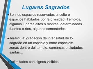 Lugares Sagrados
●Son los espacios reservados al culto o
espacios habitados por la divinidad: Templos,
algunos lugares altos o montes, determinadas
fuentes o ríos, algunos cementerios...
●Jerarquía: gradación de intensidad de lo
sagrado en un espacio y entre espacios:
zonas dentro del templo, comarcas o ciudades
santas...
●Delimitados con signos visibles
 