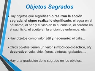 Objetos Sagrados
●Hay objetos que significan o realizan la acción
sagrada, el signo realiza lo significado: el agua en el
bautismo, el pan y el vino en la eucaristía, el cordero en
el sacrificio, el aceite en la unción de enfermos, etc.
●Hay objetos como valor útil y necesario: el cáliz...
●Otros objetos tienen un valor simbólico-didáctico, o/y
decorativo: vela, cirio, flores, pinturas, grabados....
●Hay una gradación de lo sagrado en los objetos.
 