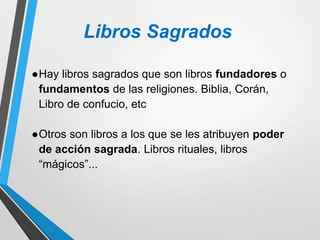 Libros Sagrados
●Hay libros sagrados que son libros fundadores o
fundamentos de las religiones. Biblia, Corán,
Libro de confucio, etc
●Otros son libros a los que se les atribuyen poder
de acción sagrada. Libros rituales, libros
“mágicos”...
 