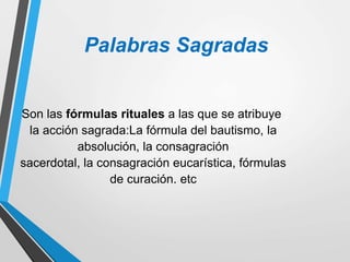 Palabras Sagradas
Son las fórmulas rituales a las que se atribuye
la acción sagrada:La fórmula del bautismo, la
absolución, la consagración
sacerdotal, la consagración eucarística, fórmulas
de curación. etc
 