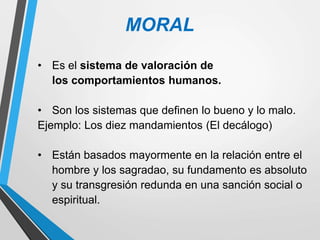 MORAL
• Es el sistema de valoración de
los comportamientos humanos.
• Son los sistemas que definen lo bueno y lo malo.
Ejemplo: Los diez mandamientos (El decálogo)
• Están basados mayormente en la relación entre el
hombre y los sagradao, su fundamento es absoluto
y su transgresión redunda en una sanción social o
espiritual.
 