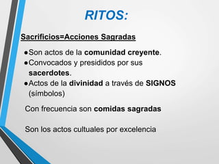 RITOS:
Con frecuencia son comidas sagradas
Son los actos cultuales por excelencia
Sacrificios=Acciones Sagradas
●Son actos de la comunidad creyente.
●Convocados y presididos por sus
sacerdotes.
●Actos de la divinidad a través de SIGNOS
(símbolos)
 