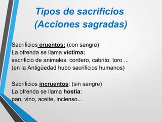 Tipos de sacrificios
(Acciones sagradas)
Sacrificios cruentos: (con sangre)
La ofrenda se llama víctima:
sacrificio de animales: cordero, cabrito, toro ...
(en la Antigüedad hubo sacrificios humanos)
Sacrificios incruentos: (sin sangre)
La ofrenda se llama hostia:
pan, vino, aceite, incienso...
 