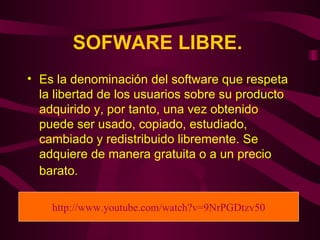 SOFWARE LIBRE.   Es la denominación del software que respeta la libertad de los usuarios sobre su producto adquirido y, por tanto, una vez obtenido puede ser usado, copiado, estudiado, cambiado y redistribuido libremente. Se adquiere de manera gratuita o a un precio barato.   http://www.youtube.com/watch?v=9NrPGDtzv50 