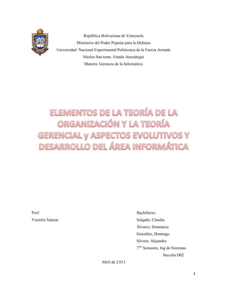 1
República Bolivariana de Venezuela
Ministerio del Poder Popular para la Defensa
Universidad Nacional Experimental Politécnica de la Fuerza Armada
Núcleo San tome. Estado Anzoátegui
Materia: Gerencia de la Informática
Prof: Bachilleres:
Yusmila Salazar Salgado, Claudia
Álvarez, Sinamaica
González, Domingo
Silvera, Alejandra
7mo
Semestre, Ing de Sistemas.
Sección D02
Abril de 2.013
 