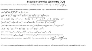 Ecuación canónica con centro (h,k)
La ecuación canónica de una elipse con centro en un punto (h,k) y el eje mayor paralelo al eje x es:
Consideremos la elipse con el centro en el punto (h,k) y eje mayor paralelo al eje x. Por la definición de elipse tenemos que:
La ecuación de una elipse con centro en un punto (h,k) y el eje mayor paralelo al eje y es:
De la misma manera que para las elipses con centro (0,0), la ecuación canónica nos permite hallar las longitudes del semieje mayor a y del semieje menor b.
 