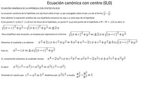 Ecuación canónica con centro (0,0)
ECUACIÓN CANÓNICA DE LA HIPÉRBOLA CON CENTRO EN (0,0)
La ecuación canónica de la hipérbola con eje focal sobre el eje x y eje conjugado sobre el eje y es de la forma:
𝑥2
𝑎2 −
𝑦2
𝑏2
Para obtener la expresión analítica de una hipérbola tomamos los ejes x y como ejes de la hipérbola.
Si los puntos F: (c,0) y F´: (-c,0) son los focos de la hipérbola, un punto P: (x,y) será punto de la hipérbola si PF – PF´= ±2𝑎 es decir si:
Para simplificar esta ecuación, se empieza por expresarla en la forma:
Elevamos al cuadrado y se obtiene:
Esto es:
Si, nuevamente elevamos al cuadrado resulta:
Es decir:
Teniendo en cuenta que dividimos por y resulta
 