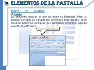 Barra  de         Acceso
Rápido
Se encuentra ubicada al lado del botón de Microsoft Office, su
función principal es agrupar los comandos más usados, como
usuarios podemos configurar que comandos deseamos agregar
o quitar de esta barra
                      Barra de acceso rápido
 
