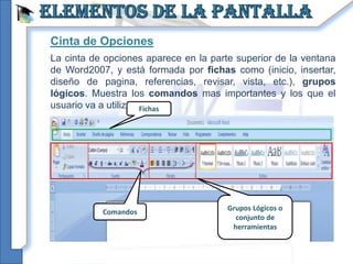 Cinta de Opciones
La cinta de opciones aparece en la parte superior de la ventana
de Word2007, y está formada por fichas como (inicio, insertar,
diseño de pagina, referencias, revisar, vista, etc.), grupos
lógicos. Muestra los comandos mas importantes y los que el
usuario va a utilizar. Fichas




           Comandos                    Grupos Lógicos o
                                         conjunto de
                                        herramientas
 