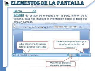Barra       de
Estado de estado se encuentra en la parte inferior de la
La barra
ventana, esta nos muestra la información sobre el texto que
está en pantalla.




                                          Zoom: Aumenta o disminuye el
    Indica el numero de paginas,            tamaño del contenido del
     total de palabras ingresadas                 documento




                                    Muestra las diferentes
                                    vistas del documento
 