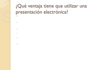 ¿Qué ventaja tiene que utilizar una
presentación electrónica?
 La facilidad de hacer cambios posibilita el poder individualizar una presentación para un
auditorio específico. La facilidad de poder utilizar imágenes del Internet hace
relativamente simple añadir un logo, una foto y palabras dentro de la diapositiva.
 · Las animaciones, los efectos visuales y las transiciones en las diapositivas ayudan a
mantener la atención del auditorio. Los resultados pueden ser impresiones más duraderas
y mayor retención del mensaje.
 · El presentador puede hacer que los miembros del auditorio interactuen en la
presentación,al hacer que éstos escojan cuales temas cubrir.
 · La sofisticación de la presentación le da al presentador una imagen de ser un
individuo tecnológicamente avanzado.
 · El presentador puede llevar al auditorio a tours electrónicos en páginas web,
catálogos y base de datos. Con estas ventajas potenciales también vienen riesgos, muchas
veces producto de la sobre-utilización de la tecnología.
 Es muy común el querer sustituir la falta de contenido con los bombos y platillos de
PowerPoint o de cualquier otro programa de presentaciones. El abuso de utilizar
demasiados efectos especiales llega a aburrir al auditorio. Mi intención ha sido la de
proveer ideas y guías para que usted pueda utilizar la tecnología efectivamente de manera
que pueda convencer a su auditorio sobre su mensaje. Para el novicio y no pocas veces
para el más avanzado de los presentadores,la tentación es utilizar la mayoría de estas
herramientas simplemente porque están ahí.
 