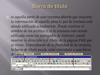  es aquella parte de una ventana abierta que muestra
la información de aquello para lo que la ventana está
siendo utilizada actualmente. Puede mostrar el
nombre de un archivo o, si la ventana está siendo
utilizada como un navegador de Internet, puede
mostrar la dirección o el título de la página Web que
se visita. Dependiendo de la finalidad de la ventana,
la barra de título puede estar vinculada a una barra
de menú.
 
