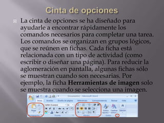  La cinta de opciones se ha diseñado para
ayudarle a encontrar rápidamente los
comandos necesarios para completar una tarea.
Los comandos se organizan en grupos lógicos,
que se reúnen en fichas. Cada ficha está
relacionada con un tipo de actividad (como
escribir o diseñar una página). Para reducir la
aglomeración en pantalla, algunas fichas sólo
se muestran cuando son necesarias. Por
ejemplo, la ficha Herramientas de imagen solo
se muestra cuando se selecciona una imagen.
 