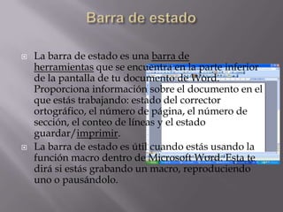  La barra de estado es una barra de
herramientas que se encuentra en la parte inferior
de la pantalla de tu documento de Word.
Proporciona información sobre el documento en el
que estás trabajando: estado del corrector
ortográfico, el número de página, el número de
sección, el conteo de líneas y el estado
guardar/imprimir.
 La barra de estado es útil cuando estás usando la
función macro dentro de Microsoft Word. Esta te
dirá si estás grabando un macro, reproduciendo
uno o pausándolo.
 