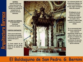 ArquitecturaBarroca
El Baldaquino de San Pedro. G. Bernini
COLUMNA SALOMÓNICA:
la que tiene fuste
torsionado
en forma de espiral.
ESTIPITE:
soporte vertical cuyo
tronco tiene forma de
pirámide invertida, puede
resultar muy complejo al
yuxtaponerse, en
ocasiones diversos
elementos.
Las columnas pierden sus
proporciones clásicas y se
hacen monumentales o
enanas, según convenga al
efecto del conjunto.
El baldaquino es una
especie de templete
formado por cuatro
columnas que sostienen
una cúpula o dos y
destinado a cobijar el altar
cuando tiene posición
aislada.
FUERTES CONTRASTES:
-Color oscuro del bronce
con el blanco de la piedra
y mármol de los elementos
estructurales que lo
rodean.
-La forma espiral de las
columnas con las estrías
rectas de las pilastras de
la iglesia
Es un monumental dosel
de bronce sostenido por
cuatro columnas
salomónicas, donde no se
utiliza la línea recta, sino
que gira y se retuerce con
gran sensación de
movimiento. En esta obra
consagra el uso de este
tipo de columnas.
 