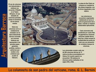 ArquitecturaBarroca
La columnata de san pedro del vaticano, roma. G. L. Bernini
La plaza de San Pedro se
compone en realidad de
dos plazas tangentes, una
de forma trapezoidal y otra
elíptica
Las columnas se
encuentran organizadas
radialmente en torno al
punto de generación de la
elipse, creando un espacio
desbaratado ópticamente.
El uso de columnas
con balaustradas y
estatuas nos
recuerda a Palladio
en el Teatro
Olímpico. Un eje
tetrástilo de
columnas pareadas
rompe la monotonía
de los tramos
medios
Cada columnata está
constituida por cuatro filas
de gigantescas columnas
toscanas (capitel dórico,
fuste liso y basa) aunque la
multiplicidad de puntos de
vista crea una sensación
de verdadero bosque de
columnas.
Sobre las
columnas corre un
entablamento
rematado con la
típica balaustrada
barroca coronada
por enormes
estatuas que
representan a los
grandes papas,
apóstoles,
profetas, santos y
patriarcas que
reciben a los
cristianos que
acuden al
Vaticano.
Las columnatas constan cada una
de 284 columnas dóricas de 13
metros de altura acomodadas en 4
hileras. En la parte superior se
encuentran 140 estatuas de
diversos santos realizadas en los
siglos XVII y XVIII.
 