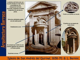 ArquitecturaBarroca
Iglesia de San Andrés del Quirinal, 1658-70. G. L. Bernini.
La planta es de forma oval, con
la puerta situada en el eje menor
y precedida por una
composición de forma
encurvada, rompiendo el sentido
longitudinal de este tipo de
planta.
Frontón curvo partido con escudo
Escalinata convexa
Se compone por medio de unas
pilastras gigantes que sostienen
un frontón partido.
El pórtico es una especie de
medio tholos
Entablamento curvo
Estructura adintelada engloba
arco de medio punto
 