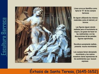 EsculturaBarroca
Éxtasis de Santa Teresa, (1645-1652)
Línea curva se identifica como
típica la “S” de los cuerpos
barrocos
Se siguen utilizando los mismos
materiales como el mármol y el
bronce.
Las figuras siguen siendo
realistas pero el movimiento es
mayor y se gozan de hacer en
las vestimentas o en las
decoraciones de las paredes
figuras caprichosas.
Los cuerpos tienen demasiado
movimiento y los rostros
muestran claras expresiones de
los sentimientos que buscan
expresar.
Escultura sumamente realista ,
presenta mucho movimiento
 