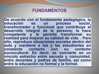De acuerdo con el fundamento pedagógico, la
educación es un proceso social,
transformador y funcional que contribuye al
desarrollo integral de la persona; la hace
competente y le permite transformar su
realidad para mejorar su calidad de vida. . Para
ello, reproduce situaciones sociales dentro del
aula y mantiene a los y las estudiantes en
constante contacto con su contexto
sociocultural. Es decir, se convierte en un
vínculo estrecho entre escuela y comunidad,
entre docentes y padres de familia, así como
entre la educación no formal y la formal.
 