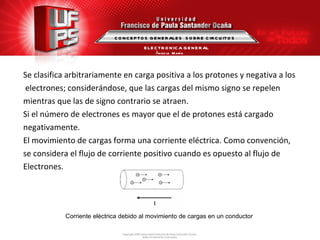 Se clasifica arbitrariamente en carga positiva a los protones y negativa a los electrones; considerándose, que las cargas del mismo signo se repelen  mientras que las de signo contrario se atraen. Si el número de electrones es mayor que el de protones está cargado  negativamente. El movimiento de cargas forma una corriente eléctrica. Como convención,  se considera el flujo de corriente positivo cuando es opuesto al flujo de  Electrones. Corriente eléctrica debido al movimiento de cargas en un conductor  CONCEPTOS GENERALES  SOBRE CIRCUITOS ELECTRONICA GENERAL Ángela  María Guerrero  