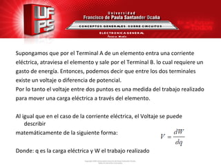 Supongamos que por el Terminal A de un elemento entra una corriente  eléctrica, atraviesa el elemento y sale por el Terminal B. lo cual requiere un gasto de energía. Entonces, podemos decir que entre los dos terminales  existe un voltaje o diferencia de potencial. Por lo tanto el voltaje entre dos puntos es una medida del trabajo realizado para mover una carga eléctrica a través del elemento. Al igual que en el caso de la corriente eléctrica, el Voltaje se puede describir matemáticamente de la siguiente forma: Donde: q es la carga eléctrica y W el trabajo realizado CONCEPTOS GENERALES  SOBRE CIRCUITOS ELECTRONICA GENERAL Ángela  María Guerrero  