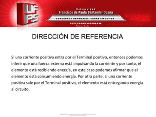 DIRECCIÓN DE REFERENCIA Si una corriente positiva entra por el Terminal positivo, entonces podemos  inferir que una fuerza externa está impulsando la corriente y por tanto, el  elemento está recibiendo energía, en este caso podemos afirmar que el  elemento está consumiendo energía. Por otra parte, si una corriente  positiva sale por el Terminal positivo, el elemento está entregando energía  al circuito. CONCEPTOS GENERALES  SOBRE CIRCUITOS ELECTRONICA GENERAL Ángela  María Guerrero  