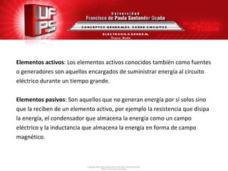Elementos activos : Los elementos activos conocidos también como fuentes o generadores son aquellos encargados de suministrar energía al circuito eléctrico durante un tiempo grande. Elementos pasivos : Son aquellos que no generan energía por sí solos sino que la reciben de un elemento activo, por ejemplo la resistencia que disipa la energía, el condensador que almacena la energía como un campo  eléctrico y la inductancia que almacena la energía en forma de campo  magnético. CONCEPTOS GENERALES  SOBRE CIRCUITOS ELECTRONICA GENERAL Ángela  María Guerrero  